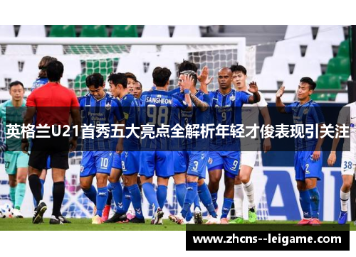 英格兰U21首秀五大亮点全解析年轻才俊表现引关注 英格兰U21首秀五大亮点全解析年轻才俊表现引关注