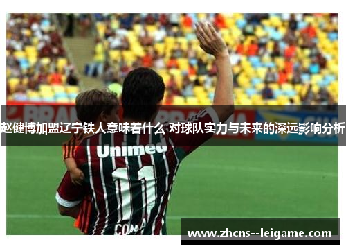 赵健博加盟辽宁铁人意味着什么 对球队实力与未来的深远影响分析 赵健博加盟辽宁铁人意味着什么 对球队实力与未来的深远影响分析