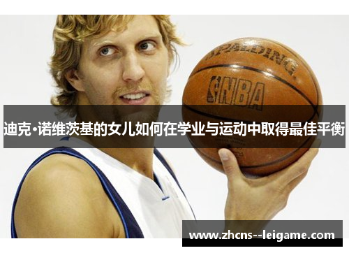 迪克·诺维茨基的女儿如何在学业与运动中取得最佳平衡 迪克·诺维茨基的女儿如何在学业与运动中取得最佳平衡