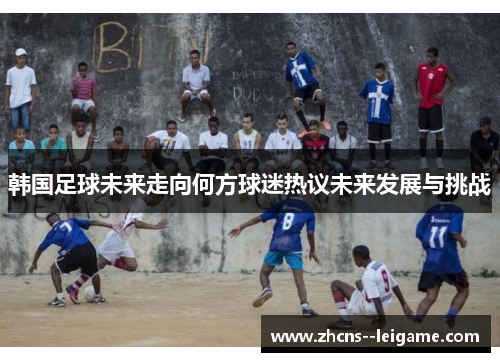 韩国足球未来走向何方球迷热议未来发展与挑战