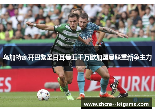 乌加特离开巴黎圣日耳曼五千万欧加盟曼联重新争主力