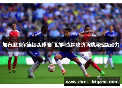 加布里埃尔连续头球破门助阿森纳攻防两端展现统治力